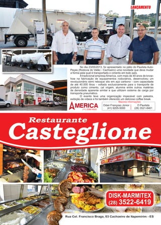 15www.reportercapixaba.com
	 No dia 23/05/2013, foi apresentado no pátio do Paulista Auto-
Peças (Rodovia do Valão - Cachoeiro) uma novidade que deve mudar
a forma pela qual é transportado o cimento em todo país.
	 A tradicional empresa America, com mais de 40 anos de know-
how na fabricação de equipamentos rodoviários, desenvolveu um
revolucionário semi reboque silo em aço carbono - com capacidade
de até 40.000 litros - voltado exclusivamente para o transporte de
produto como cimento, cal virgem, alumina entre outros matérias
de densidade aparente similar e que utilizem sistema de carga por
transporte pneumático.
	 O evento teve uma organização impecável com palestra,
exibição de vídeos e foi também oferecido um delicioso coffee break.
Odair Françoso Júnior
(41) 9205-5000
O Paulista
(28) 3521-8461
Maiores informações:
(11) 2086-9000
LANÇAMENTO
 