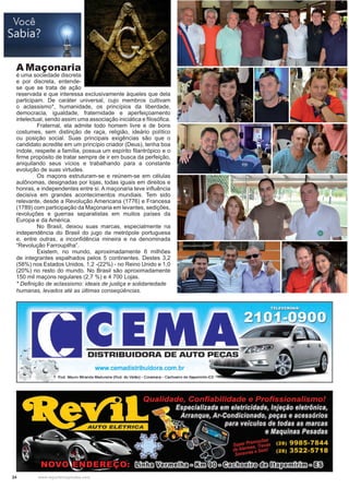 24 www.reportercapixaba.com
A Maçonaria
é uma sociedade discreta
e por discreta, entende-
se que se trata de ação
reservada e que interessa exclusivamente àqueles que dela
participam. De caráter universal, cujo membros cultivam
o aclassismo*, humanidade, os princípios da liberdade,
democracia, igualdade, fraternidade e aperfeiçoamento
intelectual, sendo assim uma associação iniciática e filosófica.
	 Fraternal, ela admite todo homem livre e de bons
costumes, sem distinção de raça, religião, ideário político
ou posição social. Suas principais exigências são que o
candidato acredite em um princípio criador (Deus), tenha boa
índole, respeite a família, possua um espírito filantrópico e o
firme propósito de tratar sempre de ir em busca da perfeição,
aniquilando seus vícios e trabalhando para a constante
evolução de suas virtudes.
	 Os maçons estruturam-se e reúnem-se em células
autônomas, designadas por lojas, todas iguais em direitos e
honras, e independentes entre si. A maçonaria teve influência
decisiva em grandes acontecimentos mundiais. Tem sido
relevante, desde a Revolução Americana (1776) e Francesa
(1789) com participação da Maçonaria em levantes, sedições,
revoluções e guerras separatistas em muitos países da
Europa e da América.
	 No Brasil, deixou suas marcas, especialmente na
independência do Brasil do jugo da metrópole portuguesa
e, entre outras, a inconfidência mineira e na denominada
“Revolução Farroupilha”.
	 Existem, no mundo, aproximadamente 6 milhões
de integrantes espalhados pelos 5 continentes. Destes 3,2
(58%) nos Estados Unidos, 1,2 -(22%) - no Reino Unido e 1,0
(20%) no resto do mundo. No Brasil são aproximadamente
150 mil maçons regulares (2,7 %) e 4 700 Lojas.
* Definição de aclassismo: ideais de justiça e solidariedade
humanas, levados até as últimas conseqüências.
 