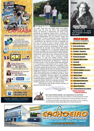 3www.reportercapixaba.com
MENU
Desta edição:
5-AniversáriodaGeisha
11-FordemRioNovo
14-LicenciamentoVeículos
15-Paulista/America
16- CasamentodoDudu
18-GrutadoLimoeiro
20-HyundaiHB20Sedan
22- Incrível!
24-Maçonaria
26-Antigomobilismo
28 - Carros Antigosna praça
30 - Aniversários
36 - Nossa Capa
38 - Blazer e TrailBlazer
44 - Gás Natural Veicular
46 - Otite em Animais
48 - Haras Genética
50 - A importância da LeituraFrédéric Decatoire
Editor
Opinões, sugestões e comentários:
reportercapixaba@hotmail.com
EDITORIAL
“Et voilá!” Você tem em mãos mais uma edição.
Neste mês de maio de 2013, não poderíamos
deixar de lamentar o falecimento de Victor Civita,
presidente do poderoso Grupo Abril e fundador da
famosa revista “Veja”. Agradecemos a Deus e a todos
nossos colaboradores por nos permitir chegar aos
cabalistícos “13 anos” publicando nossa revista sem
interrupção. Com o tempo, fomos errando, crescendo
e aprendendo. No decorrer da vida, a evolução nos
leva até um ponto no qual é preciso refletir. Amar
seu ofício é fundamental para se ter sucesso mas,
será que tanta correria é necessária? Talvez, seja a
oportunidade de reavaliar nosso método de trabalho
e, talvez, reorganizar lho. O mercado editorial esta
fervendo na região com uma multitude de publicações.
O mundo esta cheio de jovens lobos e velhas raposas.
Infelizmente, raros são os que cultivam juntos o bom
senso e a ética. Como diria o saudoso jornalista
Joel Pinto: “A vida tem destas coisas”... Estou
impressionado quando vejo a excelente qualidade das
publicações de Cachoeiro de Itapemirim. Coisa de
primeiro mundo. O que me deixa realmente admirado,
é o entusiasmo e o dinamismo do Sr. Joacyr Pinto -
o famoso e carismático editor da consagrada revista
Se7e Dias. Apesar de seus 78 anos, “Joa” distribui seu
periódico religiosamente todos os Sábados! O homem
chegará em breve ao incrível marco da publicação nº
1200! Devo admitir que, no auge de meus 41 anos,
não tenho disposição para isto! Será que afinal, quem
achou a verdadeira “formula mágica” da qualidade
de vida do editor foi o simpático Mauricio Mignone? A
revista Mirante já ultrapassou o nº 250... Chegamos a
um grande dilema: diminuir ou delegar serviços? Mas,
podemos garantir uma coisa: não vamos parar!
	 Boa leitura e até nosso próximo número na
segunda quinzena de julho!
Em nossa última edição, nós superamos em burrices:
- O número da edição na capa saiu repetido e consequentemente errado!
- Esquecemos de alterar os celulares do comercial de Mário Veículos!
- É ainda, para finalizar esta triste série com chave de ouro: erramos o
nome do filho de nosso amigo Mauricio do Posto Cachoeiro!
Frases
Oscar Wilde
(1854-1900)
na revista
nº54...
“Experiência é coisa
que ninguém consegue
de graça”.
 