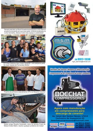 33www.reportercapixaba.com
Renato está feliz na Revil!Atradicional empresa e auto elétrica
já esta funcionando em sua nova sede. A oficina localizada na
Linha Vermelha, oferece muito mais espaço e praticidade!
Em pose especial para nosso fotografo, uma pequena parte
da super equipe da Fernandes Motos!
Picanha de primeira e atendimento VIP é no Recanto Gaúcho!
Nosso amigo Ricardo Smarzado, sócio do famoso Posto de
Molas Irmãos Malini, resolve qualquer problema de molas!
 