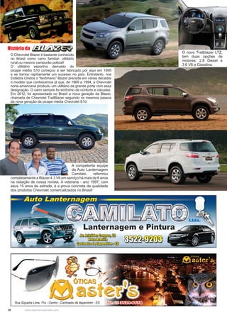 38 www.reportercapixaba.com
A competente equipe
da Auto Lanternagem
Camilato reformou
completamente a Blazer 4.3 V6 em serviço há mais de 6 anos
na redação de nossa revista. A veterana - ano 1997, com
seus 15 anos de estrada, é a prova concreta da qualidade
dos produtos Chevrolet comercializados no Brasil!
O Chevrolet Blazer é bastante conhecido
no Brasil como carro familiar, utilitário
rural ou mesmo camburão policial!
O utilitário esportivo derivado do
picape médio S10 começou a ser fabricado por aqui em 1995
e se tornou rapidamente um sucesso no país. Entretanto, nos
Estados Unidos o “fenômeno” Blazer precede em várias décadas
o modelo que conhecemos já que, de 1969 a 1994, a Chevrolet
norte-americana produziu um utilitário de grande porte com essa
designação. O carro sempre foi sinônimo de conforto e robustez.
Em 2012, foi apresentado no Brasil a nova geração da Blazer,
chamada de Chevrolet TrailBlazer seguindo os mesmos passos
da nova geração da picape média Chevrolet S10.
História da
O novo Trailblazer LTZ,
tem duas opções de
motores: 2.8 Diesel e
3.6 V6 a Gasolina.
 