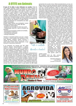 46 www.reportercapixaba.com
A OTITE em Animais
O que é? A otite é uma infecção no ouvido. Pode ter
como origem bactérias, fungos, parasitas do ouvido (ácaros) ou
até mesmo objetos estranhos que possam ter entrado dentro do
ouvido. Existem três tipos, a otite externa, média e a interna, de
acordo com a parte afetada do ouvido. Quando a infecção afeta
o conduto auditivo externo, a otite denomina-se externa. Se a
infecção se prolonga para além do tímpano, atingindo a bolha
timpânica, estamos perante uma otite média. Se a otite for interna é
sinal de que a infecção já atinge a cóclea, o vestíbulo e os condutos
semicirculares. As otites médias são normalmente conseqüência de
otites externas não tratadas e as otites internas
surgem normalmente em conseqüência de otites
médias prolongadas.
Existem alguns fatores que predispõem nossos
bichinhos a sofrerem com a Otite, são eles:
- Umidade do canal auditivo;
- Existência de muito pêlo no interior do ouvido;
- Predisposição racial (É o caso do Sharpei, por
exemplo);
- Doenças que provoquem queda da imunidade;
- Desequilíbrios endócrinos;
- Traumatismos auriculares;
- Doenças obstrutivas;
Também é importante lembrar que com o passar
do tempo o canal auditivo tem tendência a ficar
mais espesso, podendo mesmo provocar a
oclusão do canal auditivo. Isto faz com que o
canal auditivo tenha menos arejamento, o que
favorece o crescimento bacteriano.
E os sintomas? Os animais que têm otites
externas abanam frequentemente a cabeça,
coçam as orelhas com as patas e manifestam
dor. Esse comportamento pode, inclusive, levar a
um outro problema: O Otohematoma. Porque ao
coçarem-se insistentemente, podem romper os
vasos existentes no pavilhão auricular formando o otohematoma (o
pavilhão auricular fica parecido com uma “almofadinha”) que tem
que ser resolvido com uma pequena cirurgia. O ouvido apresenta
um odor desagradável e muitos donos chegam mesmo a dizer que
o animal está ficando surdo. Existem situações, também, em que
as otites surgem como conseqüência de outros problemas de pele:
alergias, sarnas, seborreias, dermatites ou problemas endócrinos.
Os animais com otite média possuem muitos sintomas iguais aos
animais com otite externa, porém os que sofrem de otite média
apresentam dor ao abrir a boca. Otite incomoda demais, por isso, em
alguns casos os animais apresentam também depressão, anorexia
e febre. A otite média pode provocar lesão do nervo facial, fazendo
com que o animal apresente o lábio ou orelha caída. O animal
pode ainda apresentar uma diminuição da produção de lágrimas e
corrimento ocular purulento. Quando existe otite interna, o animal
apresenta a cabeça inclinada para um dos lados, anda em círculo e
tem perda de equilíbrio. Por vezes surge acompanhada de vômitos.
Tratamento: varia conforme a localização, e a origem da otite. Uma
otite externa de origem bacteriana ou fúngica detectada numa fase
inicial apenas necessita de um tratamento tópico com solução de
limpeza e gotas apropriadas. Se a origem for outra doença ou corpos
estranhos, tem que se resolver a causa para que
a otite fique também resolvida. Otites médias e
internas necessitam de um tratamento prolongado
com antibióticos. Em casos mais graves, não se
conseguindo tratar a otite com tratamento médico
o animal tem que ser submetido a um tratamento
cirúrgico. Diante disso tudo, nem preciso dizer que
o melhor é prevenir né! Como fazer isso? Bom,
a prevenção é importante sempre, principalmente
se seu cãozinho tem a orelha grande e caidinha.
Afinal, pode haver recidiva e uma otite “simples”
se torna crônica e de difícil tratamento. Você deve:
manter limpezas frequentes dos ouvidos com
produtos apropriados e com orientação médica
veterinária, evitar que entre água nos condutos
auditivos(durante o banho, por exemplo), não
deixar excesso de pêlos nos ouvidos, o que
deixa a região abafada e suscetível à doença,
e principalmente, observarem sempre a região
dos ouvidos procurando “vermelhidão” ou
excesso de secreção e/ou qualquer sinal de otite,
que pode ser prurido
(coceira) em excesso,
chacoalhar da cabeça
exacerbadamente, lesões
(feridas) de pele próximas
das orelhas, e, em casos
mais graves, perda de
apetite e apatia.
Ao qualquer sinal de otite, procure
imediatamente o seu médico veterinário.
Daniela M. Maggioni
CRMV/ES 01595
Consultório na AGROVIDA
 