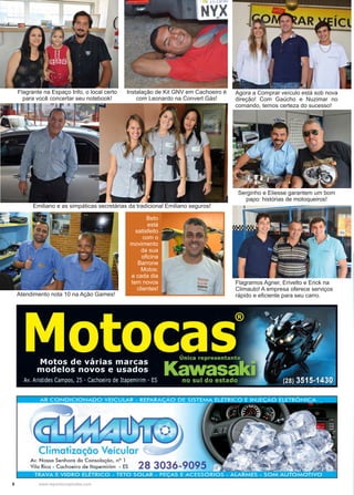 6 www.reportercapixaba.com
Flagrante na Espaço Info, o local certo
para você concertar seu notebook!
Emiliano e as simpáticas secretárias da tradicional Emiliano seguros!
Instalação de Kit GNV em Cachoeiro é
com Leonardo na Convert Gás!
Serginho e Eliesse garantem um bom
papo: histórias de motoqueiros!
Flagramos Agner, Erivelto e Erick na
Climauto! A empresa oferece serviços
rápido e eficiente para seu carro.
Agora a Comprar veículo está sob nova
direção! Com Gaúcho e Nuzimar no
comando, temos certeza do sucesso!
Atendimento nota 10 na Ação Games!
Beto
está
satisfeito
com o
movimento
da sua
oficina
Barrone
Motos:
a cada dia
tem novos
clientes!
 