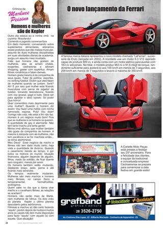 28 www.reportercapixaba.com
Homens e mulheres
são de Kepler
Outro dia estava eu e minha irmã na
cozinha filosofando!
Comendo e jogando conversa fora.
Em dado momento, conversando sobre
suplementos alimentares, adoramos
esses produtos que dão massa muscular,
assunto de duas mulheres disciplinadas
em suas atividades diárias de academia,
surgiu um assunto meio inusitado.
Falei que homens não gostam de
mulheres, eles as acham chatas,
exigentes, castradoras e adoram
shopping, gastar com supérfluo. Amam
filmes românticos e falam demais.
Homem gosta mesmo é da companhia de
seus iguais. Falar de política, esportes,
no ranking futebol. Dizem que eles falam
de mulheres quando se juntam. Será?
Ah! É por isso que mulher está ficando
musculosa com perna de jogador de
futebol, tomando testosterona, ficando
com voz grossa, gogó e tudo. Deve ser
para agradar o sexo oposto. Só pode!
Que horror!
Quer comentário mais deprimente para
uma mulher? Quando o homem diz
assim: Vou fazer uma média com minha
namorada, esposa. Putz! Vou dizer!
Comigo não cola, não está a fim não faz.
Homem é um negócio muito bom! Pois
que as mulheres e os homens os querem.
A quantidade de gay é alarmante. Não
tem tanto macho pra tanta gente!
Minha irmã afirmou que mulher também
não gosta da companhia de homem. A
maioria é estúpida com as mulheres, não
tem paciência e se for machista então...
se torna abominável.
Meu Deus! Esse negócio de macho e
fêmea não tem dado muito certo, haja
vista a quantidade de divórcio. Quando
o casamento resiste ao tempo, é por
todos os motivos do mundo: situação
financeira, alguém depende de alguém,
filhos, medo da solidão, de ficar doente
sem ninguém; menos por amor.
Os homens também estão mudando,
depilando braço, peito, perna e até
ficando mais sensíveis.
Os tempos realmente mudaram.
Mulheres são meio machos e homens
meio fêmeas, no campo físico e
temperamental, hermafroditas,
andróginos.
Quem sabe no dia que a dama virar
macho e o cavalheiro fêmea, as relações
se acertam?
Homens não serão mais de Marte,
nem mulheres de Vênus. Os dois virão
do planeta Kepler o último planeta
descoberto pelos astrônomos.
Fêmeas e machos só dão certo fazendo
“aquilo”, porém depois de muitos e muitos
anos os casais não tem muita disposição
para fazer “aquilo” com aquele ou com
aquela. Que situação!
Crônica da
A famosa marca italiana apresentou o novo modelo chamado “LaFerrari”, suces-
sora da Enzo (lançada em 2002). A novidade usa um motor 6.3 V12 aspirado
capaz de produzir 800 cv, e ainda conta com um motor elétrico para auxiliar com
163 cv adicionais. No total, o modelo produz 963 cv e 91,6 mkgf de torque, ren-
dimento suficiente para acelerá-lo aos 100 km/h em menos de 3 segundos, aos
200 km/h em menos de 7 segundos e leva-lo à máxima de 350 km/h.
O novo lançamento da Ferrari
A Carlette Moto Peças
está prestes a festejar
seu 25º aniversário. Para
a felicidade dos clientes,
a equipe da tradicional
e conceituada empresa
Cachoeirense se prepara
para comemorar a data
festiva em grande estilo!
Marluce
Peisino
 