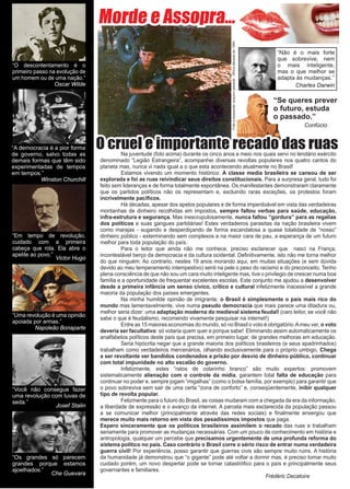 6 www.reportercapixaba.com
Morde e Assopra...
Fotoaesquerda:arquivopessoal-Áfricadécadade1990
“Você não consegue fazer
uma revolução com luvas de
seda.”
Josef Stalin
“O descontentamento é o
primeiro passo na evolução de
um homem ou de uma nação.”
Oscar Wilde
“A democracia é a pior forma
de governo, salvo todas as
demais formas que têm sido
experimentadas de tempos
em tempos.”
Winston Churchill
“Os grandes só parecem
grandes porque estamos
ajoelhados.”
Che Guevara
“Uma revolução é uma opinião
apoiada por armas.”
Napoleão Bonaparte
“Em tempo de revolução,
cuidado com a primeira
cabeça que rola. Ela abre o
apetite ao povo.”
Victor Hugo
“Se queres prever
o futuro, estuda
o passado.”
Confúcio
“Não é o mais forte
que sobrevive, nem
o mais inteligente,
mas o que melhor se
adapta às mudanças.”
Charles Darwin
O cruel e importante recado das ruas	 Na juventude (foto acima) durante os cinco anos e meio nos quais servi no lendário exército
denominado “Legião Estrangeira”, acompanhei diversas revoltas populares nos quatro cantos do
planeta mas, nunca vi nada igual a o que esta acontecendo atualmente no Brasil!
	 Estamos vivendo um momento histórico: A classe media brasileira se cansou de ser
explorada e foi as ruas reivindicar seus direitos constitucionais. Para a surpresa geral, tudo foi
feito sem lideranças e de forma totalmente espontânea. Os manifestantes demonstraram claramente
que os partidos políticos não os representam e, excluindo raras exceções, os protestos foram
incrivelmente pacíficos.
	 Há décadas, apesar dos apelos populares e de forma imperdoável em vista das verdadeiras
montanhas de dinheiro recolhidas em impostos, sempre faltou verbas para saúde, educação,
infra-estrutura e segurança. Mas inescrupulosamente, nunca faltou “gordura” para as regalias
dos políticos e suas gangues partidárias! Estes verdadeiros parasitas da nação brasileira vivem
como marajas - sugando e desperdiçando de forma escandalosa a quase totalidade de “nosso”
dinheiro público - exterminando sem complexos e na maior cara de pau, a esperança de um futuro
melhor para toda população do país.
	 Para o leitor que ainda não me conhece, preciso esclarecer que nasci na França,
incontestável berço da democracia e da cultura ocidental. Definitivamente, isto não me torna melhor
do que ninguém. Ao contrario, nestes 19 anos morando aqui, em muitas situações (e sem dúvida
devido ao meu temperamento intempestivo) senti na pele o peso do racismo e do preconceito. Tenho
plena consciência de que não sou um cara muito inteligente mas, tive o privilegio de crescer numa boa
família e a oportunidade de frequentar excelentes escolas. Este conjunto me ajudou a desenvolver
desde a primeira infância um senso cívico, critico e cultural infelizmente inacessível a grande
maioria da população dos países emergentes.
	 Na minha humilde opinião de imigrante, o Brasil é simplesmente o país mais rico do
mundo mas lamentavelmente, vive numa pseudo democracia que mais parece uma ditadura ou,
melhor seria dizer: uma adaptação moderna do medieval sistema feudal! (caro leitor, se você não
sabe o que é feudalismo, recomendo vivamente pesquisar na internet!)
	 Entre as 15 maiores economias do mundo, só no Brasil o voto é obrigatório.Ameu ver, o voto
deveria ser facultativo: só votaria quem quer e porque sabe! Eliminando assim automaticamente os
analfabetos políticos deste país que precisa, em primeiro lugar, de grandes melhoras em educação.
	 Seria hipócrita negar que a grande maioria dos políticos brasileiros (e seus apadrinhados)
trabalham como verdadeiros mercenários, olhando exclusivamente para o próprio umbigo. Chega
a ser revoltante ver bandidos condenados a prisão por desvio de dinheiro público, continuar
com total impunidade no alto escalão do governo.
	 Infelizmente, estes “ratos de colarinho branco” são muito expertos: promovem
sistematicamente alienação com o controle da mídia, garantem total falta de educação para
continuar no poder e, sempre jogam “migalhas” (como o bolsa família, por exemplo) para garantir que
o povo sobreviva sem sair de uma certa “zona de conforto” e, conseqüentemente, inibir qualquer
tipo de revolta popular.
	 Felizmente para o futuro do Brasil, as coisas mudaram com a chegada da era da informação,
a liberdade de expressão e o avanço da internet. A parcela mais esclarecida da população passou
a se comunicar melhor (principalmente através das redes sociais) e finalmente enxergou que
merece muito mais retorno em vista dos pesadíssimos impostos que paga.		
Espero sinceramente que os políticos brasileiros assimilem o recado das ruas e trabalham
seriamente para promover as mudanças necessárias. Com um pouco de conhecimento em história e
antropologia, qualquer um percebe que precisamos urgentemente de uma profunda reforma do
sistema político no país. Caso contrário o Brasil corre o sério risco de entrar numa verdadeira
guerra civil! Por experiência, posso garantir que guerras civis são sempre muito ruins. A história
da humanidade já demonstrou que “o gigante” pode até voltar a dormir mas, é preciso tomar muito
cuidado porém, um novo despertar pode se tornar catastrófico para o país e principalmente seus
governantes e familiares.
								
Frédéric Decatoire
 