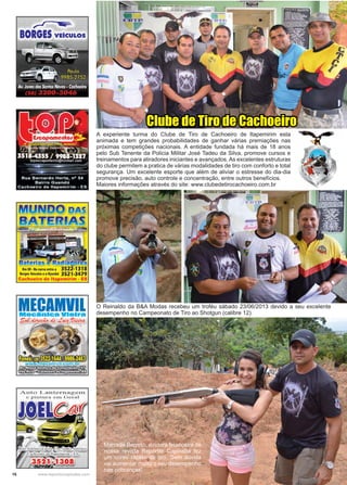 16 www.reportercapixaba.com
Marcelle Barreto, diretora financeira de
nossa revista Repórter Capixaba fez
um curso rápido de tiro. Sem dúvida
vai aumentar muito o seu desempenho
nas cobranças!
O Reinaldo da B&A Modas recebeu um troféu sábado 23/06/2013 devido a seu excelente
desempenho no Campeonato de Tiro ao Shotgun (calibre 12).
A experiente turma do Clube de Tiro de Cachoeiro de Itapemirim esta
animada e tem grandes probabilidades de ganhar várias premiações nas
próximas competições nacionais. A entidade fundada há mais de 18 anos
pelo Sub Tenente da Policia Militar José Tadeu da Silva, promove cursos e
treinamentos para atiradores iniciantes e avançados. As excelentes estruturas
do clube permitem a pratica de várias modalidades de tiro com conforto e total
segurança. Um excelente esporte que além de aliviar o estresse do dia-dia
promove precisão, auto controle e concentração, entre outros benefícios.
Maiores informações através do site: www.clubedetirocachoeiro.com.br
Clube de Tiro de Cachoeiro
 