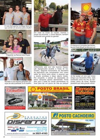 20 www.reportercapixaba.com
O charme e a simpatia das frentis-
tas do Posto Brasil na Ilha da Luz!
Já faz quase um ano que nosso
amigo Luiz Severinho Filho, mais
conhecido como Piu Piu da Ser-
contec parou de fumar. Nossos
parabéns por esta grande vitória!
É mais fácil ganhar na Mega Sena do
que vender um anuncio para a Sulfer!
Flagrante na Ramos Auto Peças
Ronaldo e sua esposa garantem ser-
viços de alta qualidade na R infulfilm.
Em visita ao Clube do Cavalo, tivemos o
prazer de encontrar o Júnior Mancini, também
conhecido com pombo ou gambá!
Infelizmente este ano não tivemos Exposi-
ção Agropecuária durante a Festa de Ca-
choeiro. Segundo funcionários da Secretária
de Agricultura que conversaram com nosso
editor de forma extra oficial, é possível que
o evento aconteça a daqui alguns meses.
Por enquanto, o parque de exposições do
bairro aeroporto parece abandonado. Ainda
bem que o clube do cavalo permaneceu no
local para dar um pouco de vida ao parque!
 