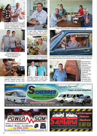 42 www.reportercapixaba.com
O Beto da Simone Cavalete
esta encantado com sua filha
caçula! Desejamos muitas
felicidades a bela família.
Surpreendemos a
equipe da Boechat em
pleno trabalho!
Clientes Felizes é na Con-
vert Gás! Tudo mundo esta
economizando com o GNV!
Flagrante na Borges Caminhões no Km 90!
O simpático e já famoso fo-
tográfo Ronald Ayres dan-
do uma geral no seu cão!
A cada mês, Clebson bate
novos recordes de vendas
do HB20 na Prime Hyundai!
O Chaveiro Vila Rica promete
serviços rápidos e perfeitos!
Os políticos não sabem dirigir Brasília, mas nosso amigo Dal-
ton sabe! Ele tem uma há anos e é uma verdadeira relíquia!
Descobrimos
que tem uma
magnífica
churrasqueira
de alvenaria
no terraço da
Cadiesel!
Agora, vamos
esperar o
Carlinho nos
convidar para
um churrasco!
 