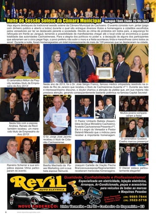 8 www.reportercapixaba.com
O carismático Milton da Play-
city recebeu titulo de Empre-
sário do Ano 2013!
Nesta foto com a esposa
Andreia, Renato da Revil
também recebeu um mere-
cido titulo de Empresário do
Ano 2013!
Rainério Scherrer e sua sim-
pática esposa Vilma partici-
param do evento.
O Sr. Jorge José Jacinto
recebeu o titulo de Cida-
dão Cachoeirense.
O carismático Gustavo
Coelho marcou presença!
Basílio Machado da Po-
wer Marketing com a sua
bela esposa Hemunik.
O Diener estava particu-
larmente elegante!
Joaquim Carlette da Viação Flecha
BrancaesuaesposaReginatambém
receberam merecidas homenagens.
O Pastor Umberto Batista (Assem-
bléia de Deus Ministério Cachoeiro),
foieleitoCachoeirensePresentenº1.
Ele é o sogro do Vereador e Pastor
Delandi Macedo que o indicou para
receber a importante homenagem.
Neste ano de 2013, foi o Dr. José Sérgio Franco, famoso médico ortopedista residindo na ci-
dade de Rio de Janeiro que recebeu o titulo de Cachoeirense Ausente nº 1. Durante seu belo
e interessantíssimo discurso, o doutor chamou a atenção da platéia que, em sua maioria não
prestava atenção, gerando conseqüentemente bastante polêmica na famosa Capital Secreta!
Veja alguns destaques da tradicional sessão solene da Câmara Municipal de Cachoeiro. O evento consiste num jantar (pago
com dinheiro publico e aberto a todos) durante o qual são entregue diversos títulos e homenagens a cidadãos escolhidos
pelos vereadores por ter se destacado perante a sociedade. Devido ao clima de protestos em todos país, a segurança foi
reforçada em frente ao Jaraguá, temendo a possibilidade de manifestantes chegar até o local onde se encontrava a quase
totalidade das autoridades Cachoeirenses. Para a alegria dos políticos no poder e, a decepção de alguns dos participantes
que adorariam ver o circo pegar fogo, o povo preferiu não subir o moro e a festa aconteceu linda e maravilhosa como todos os
anos! Durante a noite, foram homenageadas um total impressionante de mais de 120 pessoas que se destacaram na cidade.
Noite de Sessão Solene da Câmara Municipal Jaraguá Tênis Clube 26/06/2013
Muitos jovens compare-
ceram a festa
 