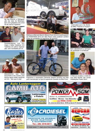 10 www.reportercapixaba.com
Na loja Brechó e Refrigera-
ção (ao lado da Motocas),
tem uma geladeira dos anos
50 da marca Frigidaire!
Matheus e Marcelo Bazoni (BazoniAuto Socorro) participaram
da FENATRAN 2013 em São Paulo onde puderam conferir
todas as novidades do segmento de guincho.
Flagramos o empresário Clemente Sartório levando sua bike
para manutenção na loja do experiente Oswaldo da Bike Point.
Você sabia que o Sr. Doriel
da MMJ Tratores é Tricolor?
Bom atendimento e serviços
de qualidade é na Retivel!
Surpreendemos Luiz (Irri-
mag) e Valter Calabrez (VC
Tratores) em plena negocia-
ção: vem novidades por aí!
Descobrimos que Vania
Pacchiella e seu marido Júlio
Rocha agora estão residindo
em Iriri... Isto que é vida!
O Marcos recebeu a visita de
sua bela família nas novas
instalações Power Som!
 
