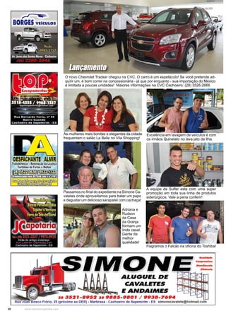 30 www.reportercapixaba.com
As mulheres mais bonitas e elegantes da cidade
frequentam o salão La Belle no Vila Shopping!
Excelência em lavagem de veículos é com
os irmãos Quinelato no lava jato da Ilha.
A equipe da Sulfer esta com uma super
promoção em toda sua linha de produtos
siderúrgicos. Vale a pena conferir!
O novo Chevrolet Tracker chegou na CVC. O carro é um espetáculo! Se você pretende ad-
quirir um, é bom correr na concessionária - já que por enquanto - sua importação do México
é limitada a poucas unidades! Maiores informações na CVC Cachoeiro: (28) 3526-2666
Lançamento
Passamos no final do expediente na Simone Ca-
valetes onde aproveitamos para bater um papo
e degustar um delicioso sarapatel com cachaça!
Adriana e
Rudson
da Casa
da Granja
formam um
lindo casal.
Gente da
melhor
qualidade!
Flagramos o Falcão na oficina do Toshiba!
 