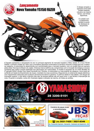 38 www.reportercapixaba.com
A Yamaha apresentou o lançamento do ano no principal segmento do mercado brasileiro (150cc street). É a nova YS150
FAZER, o primeiro modelo de 150cc que a montadora japonesa comercializa no território nacional e chega para ser a melhor
da categoria. A motocicleta foi desenvolvida com exclusividade para o mercado brasileiro, com um projeto feito em parceria
pelas áreas Técnicas do Brasil e do Japão. A famosa marca reafirma seu compromisso com a inovação tecnológica e a busca
constante pelo melhor produto destinado aos aficionados por motocicletas. O modelo é equipado de um motor Blueflex de
2ª geração SOHC (Single Over Head Camshaft) de 4 Tempos. A motocicleta é a mais potente da categoria, como pode ser
conferido em testes de dinamômetro de chassi, e também é a mais econômica. Dispondo de um sistema de injeção eletrônica
com mapeamento adequado para qualquer percentual de etanol e gasolina. O perfil da rabeta é mais afilado, com ângulo de
inclinação superior, o que deixa a garupa mais alta. As tampas laterais são em peça única, o que facilita a manutenção da
moto. O painel é completo, conta com mostrador digital e indicador de marcha, em todas as versões.
O design arrojado e
agressivo torna este
modelo bastante
robusto e ao mesmo
tempo, com linhas
esportivas.
O cuidado com
o acabamento
também é ponto
de destaque do
lançamento.
Nova Yamaha YS150 FAZER
Lançamento
 