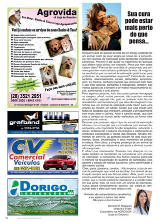 16 www.reportercapixaba.com
Ninguém pode se queixar da falta de um amigo, podendo ter
um animal. Além de levar alegria ao nosso lar, a convivên-
cia com animais de estimação pode apresentar incontáveis
benefícios. Prevenir e até ajudar no tratamento de doenças
que afetam seus donos, por exemplo. Pena que nem todos
sabem disso? Para se ter uma idéia, é comprovado que ani-
mais garantem mais saúde e qualidade de vida. Já imaginou
os resultados que um animal de estimação pode trazer para
portadores de necessidades especiais? Estimulando seus
sentidos, relacionamentos sociais, afetividade, aprendiza-
gem. Eu mesma, conheço crianças que convivem com cães
e são mais afetivas, confiantes e inteligentes, também, são
menos agressivas e tendem a ter melhor relacionamento so-
cial, aumentando a auto estima.
Para algumas pessoas, tudo isso pode parecer demagogia
ou exagero, afinal, muitas pessoas, não suportam animais
de estimação, seja ele cão, gato ou qualquer outro tipo de
animalzinho. Isso acontece por que elas não imaginam o be-
nefício que um animal de estimação pode trazer para uma
criança ou mesmo um adulto. Desde que seja criado com
todos os cuidados que merecem, precisam e principalmente
com muito amor e carinho. Amor e carinho esses, que com
toda a certeza do mundo serão retribuídos da forma mais
pura e leal do mundo.
Pessoas que possuem algum tipo de animal de estimação
afirmam com convicção que a convivência com animais de-
sempenha uma importante função terapêutica, reduzindo o
stress, fortalecendo o sistema imunológico e melhorando as
condições psicológicas e físicas das pessoas. Nesses mo-
mentos de convívio, as pessoas deixam de lado seus pro-
blemas, dores, insatisfações e seus momentos de solidão
e tristeza. Além disso, a simples presença de um animal de
estimação pode ser relaxante e até ajuda a diminuir a pres-
são sanguínea.
E olhem que interessante: Pessoas com doenças no co-
ração também se beneficiam na convivência com animais
de estimação. A companhia dos bichos propicia sobrevida
e melhora na recuperação de quadros de cardiopatia, pois
garante a adoção de hábitos saudáveis, como caminhadas e
até mesmo corrida.
Cães, gatos, pássaros, cavalos... Não importa, o tipo de ani-
mal de estimação que você irá escolher. Um animal de es-
timação sempre será seu fiel escudeiro. Aliás, quem nunca
escutou estórias de animais que salvaram seus donos? Sem
contar, que o mundo poderá te abandonar e a solidão bater
em sua porta; mas, se você tiver um animal de estimação,
nunca estará completamente sozinho, ele estará ali, retri-
buindo todo o afeto que você dedica a ele.
“Animais são extraordinários cavalheiros,
e eu espero ir para o céu deles.
Não para o dos homens”
Daniela M. Maggioni
CRMV/ES 01595
Consultório na AGROVIDA
(Loja do Gaúcho) .
Sua cura
pode estar
mais perto
do que
pensa...
 