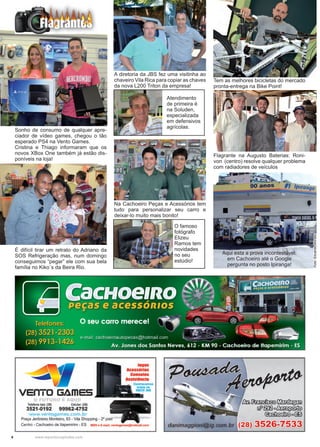 4 www.reportercapixaba.com
Aqui esta a prova incontestável:
em Cachoeiro até o Google
pergunta no posto Ipiranga!
Foto:EduardoMoraes
É difícil tirar um retrato do Adriano da
SOS Refrigeração mas, num domingo
conseguimos “pegar” ele com sua bela
família no Kiko´s da Beira Rio.
Sonho de consumo de qualquer apre-
ciador de vídeo games, chegou o tão
esperado PS4 na Vento Games.
Cristina e Thiago informaram que os
novos XBox One também já estão dis-
poníveis na loja!
Tem as melhores bicicletas do mercado
pronta-entrega na Bike Point!
Flagrante na Augusto Baterias: Roni-
von (centro) resolve qualquer problema
com radiadores de veículos
Na Cachoeiro Peças e Acessórios tem
tudo para personalizar seu carro e
deixar-lo muito mais bonito!
A diretoria da JBS fez uma visitinha ao
chaveiro Vila Rica para copiar as chaves
da nova L200 Triton da empresa!
O famoso
fotógrafo
Elizeu
Ramos tem
novidades
no seu
estúdio!
Atendimento
de primeira é
na Soluden,
especializada
em defensivos
agrícolas.
 