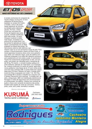 52 www.reportercapixaba.com
Maiores Informações:
KURUMÁVenha sentir a diferença.
Cachoeiro:
(28) 3322 3322
A versão aventureira do compacto da
Toyota chegou na Kurumá. O novo
integrante da família Etios é
baseado na versão XLS hatch,
o modelo, como é de praxe
nesse segmento de veículos,
se destaca pelos adereços
visuais. Por fora, o Etios
Cross traz uma peça em
forma de trapézio que cobre
a grade, também modificada
para esta versão. Os para-
choques mudaram e estão
mais largos, revestidos com
pintura na cor preta fosca. Um
borrachão foi aplicado por toda a
lateral, acompanhado de um filete
prateado na soleira das portas. Os
retrovisores externos são elétricos e ga-
nharam capa na cor da carroceria e luzes de seta. Para
compor o visual aventureiro urbano do Etios Cross, a
marca japonesa incorporou itens como novo paracho-
que, faróis com máscara negra, luzes de neblina com
molduras prateadas e as rodas têm desenho exclusivo,
com acabamento em tom preto e prata. O aventureiro
Toyota traz ainda barras longitudinais no teto, em tom
prata, que podem ser utilizadas para o transporte de
até 50 kg. Por dentro, o console recebeu aplique em
preto brilhante, batizado de ‘total black’ e os mostrado-
res, embora continuem no centro do painel, agora têm
novos grafismos mais fáceis de ler. O carro conta ainda
com toca CD e entrada USB. O porta-malas tem capaci-
dade para 270 litros. Debaixo do capô, a versão aven-
tureira do Etios é equipada com motor 1.5L 16V Flex,
que entrega 96,5 cavalos e trabalha em conjunto com
o câmbio manual de cinco marchas. O modelo traz, de
série, airbag duplo, ABS com distribuição eletrônica de
frenagem e cintos de segurança com pré-tensionador,
ar-condicionado, trio elétrico, volante com controle de
áudio e chave com comando de abertura das portas.
Existem sete opções de cores da carroceria - branco,
preto, cinza, azul, prata, vermelho e amarelo.
 