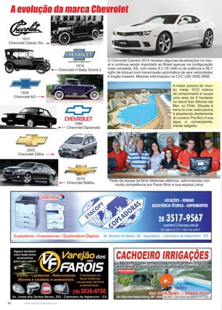 12 www.reportercapixaba.com
O Chevrolet Camaro 2014 recebeu algumas atualizações no visu-
al e continua sendo importado ao Brasil apenas na configuração
mais completa, SS, com motor 6.2 V8 (406 cv de potência e 56,7
kgfm de torque) com transmissão automática de seis velocidades
e tração traseira. Maiores informações na CVC (28) 3526-2666.
A maior piscina do mun-
do mede 1012 metros
de comprimento e ocupa
uma área de 8 hectares
no resort San Alfonso del
Mar, no Chile. Situada à
beira do mar, esta piscina
é abastecida diretamente
do oceano Pacífico e sua
água e conseqüente-
mente salgada.
Parte da equipe da Brito Materiais elétricos, administrada com
muita competência por Paulo Brito e sua esposa Lena.
1911
Chevrolet Classic Six
1914
Chevrolet H Baby Grand 2
1930
Chevrolet AD
1980
Chevrolet Diplomata
2003
Chevrolet Zafira
2010
Chevrolet Malibu
A evolução da marca Chevrolet
 