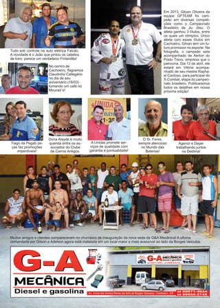 18 www.reportercapixaba.com
Muitos amigos e clientes compareceram no churrasco de inauguração da nova sede da G&A Mecânica! A oficina
comandada por Gilson e Adelson agora está instalada em um local maior e mais acessível ao lado da Borges Veículos.
Tudo sob controle na auto elétrica Falcão.
A novidade é o João que pintou os cabelos
de loiro: parece um verdadeiro Finlandês!
No centro de
Cachoeiro, flagramos
Claudinho Callegário
no dia de seu
aniversário (16/03)
tomando um café no
Mourad´s!
Em 2013, Gilvan Oliveira da
equipe GFTEAM foi cam-
peão em diversas competi-
ções como o Campeonato
Brasileiro de Jiu Jitsu. O
atleta ganhou 3 títulos, entre
os quais um olímpico. Único
atleta com esses títulos em
Cachoeiro, Gilvan tem um fu-
turo promissor no esporte. Na
fotografia, o campeão esta
acompanhado de Aerton do
Posto Trevo, empresa que o
patrocina. Dia 12 de abril, ele
estará em Vitória acompa-
nhado de seu mestre Rapha-
el Cardoso, para participar do
X-Combat, etapa do campeo-
nato brasileiro. Publicaremos
todos os detalhes em nossa
próxima edição!
Tiago da Pegab pe-
ças faz promoções
imperdiveis!
Dona Alayde é muito
querida entre os as-
sociados do Clube
de Carros Antigos.
A Unidas promete ser-
viços de qualidade com
garantia e pontualidade!
O Sr. Feres,
sempre atencioso
no Mundo das
Baterias!
Agenor e Dejair
trabalhando juntos
na Dedima!
 