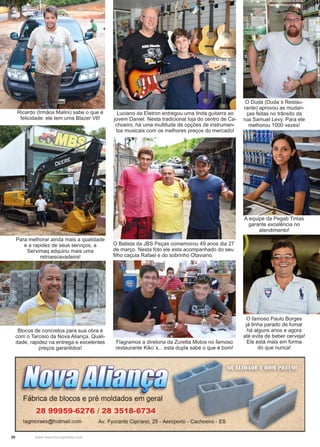 20 www.reportercapixaba.com
Ricardo (Irmãos Malini) sabe o que é
felicidade: ele tem uma Blazer V6!
Luciano da Eletron entregou uma linda guitarra ao
jovem Daniel. Nesta tradicional loja do centro de Ca-
choeiro, há uma multitude de opções de instrumen-
tos musicais com os melhores preços do mercado!
O Duda (Duda´s Restau-
rante) aprovou as mudan-
ças feitas no trânsito da
rua Samuel Levy. Para ele
melhorou 1000 vezes!
A equipe da Pegab Tintas
garante excelência no
atendimento!
O famoso Paulo Borges
já tinha parado de fumar
há alguns anos e agora
até evita de beber cerveja!
Ele está mais em forma
do que nunca!
O Batista da JBS Peças comemorou 49 anos dia 27
de março. Nesta foto ele esta acompanhado do seu
filho caçula Rafael e do sobrinho Otaviano.
Flagramos a diretoria da Zuretta Motos no famoso
restaurante Kiko´s... esta dupla sabe o que é bom!
Para melhorar ainda mais a qualidade
e a rapidez de seus serviços, a
Servimaq adquiriu mais uma
retroescavadeira!
Blocos de concretos para sua obra é
com o Tarcisio da Nova Aliança. Quali-
dade, rapidez na entrega e excelentes
preços garantidos!
 
