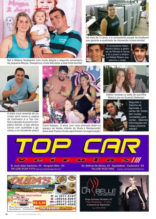 24 www.reportercapixaba.com
Há mais de 13 anos, é a competente equipe da Grafband
que garante a qualidade da impressão nossa revista!
O competente Helion
Rainha deixou a gerên-
cia da Planeta H carros
e foi o jovem e dinâmi-
co Rafael Ribeiro que
assumiu o cargo.Net e Mateus festejaram com muita alegria o segundo aniversário
da pequena Maysa. Desejamos muita felicidade a esta linda família!
A mais nova revenda de ve-
ículos semi novos e usados
de Cachoeiro é a Top Car.
Sobadireçãodojovemesim-
pático Daniel, a loja oferece
carros com qualidade e ga-
rantia a um excelente preço!
Carol festejou 8 anos com uma animada festa no
espaço de festas infantis do Duda´s Restaurante!
Seus pais Paula e Duda capricharam na organização!
Segundo o
Gaúcho da
Agrovida, o
cantor Mr. Dinho
tem muitas
novidades para
contar... Maiores
informações em
nossa próxima
edição!
Dalton recebeu a visita de sua filha
Maria Lara na Guandú Baterias!
 