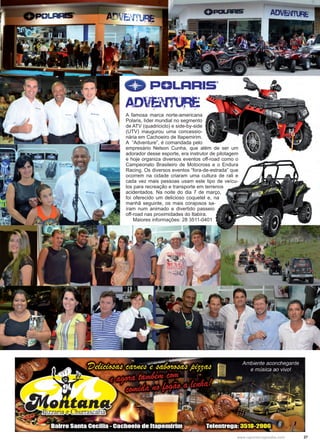 27www.reportercapixaba.com
A famosa marca norte-americana
Polaris, líder mundial no segmento
de ATV (quadriciclo) e side-by-side
(UTV) inaugurou uma concessio-
nária em Cachoeiro de Itapemirim.
A “Adventure”, é comandada pelo
empresário Nelson Cunha, que além de ser um
adorador desse esporte, era instrutor de pilotagem
e hoje organiza diversos eventos off-road como o
Campeonato Brasileiro de Motocross e o Endura
Racing. Os diversos eventos “fora-de-estrada” que
ocorrem na cidade criaram uma cultura de rali e
cada vez mais pessoas usam este tipo de veícu-
los para recreação e transporte em terrenos
acidentados. Na noite do dia 7 de março,
foi oferecido um delicioso coquetel e, na
manhã seguinte, os mais corajosos sa-
íram num animado e divertido passeio
off-road nas proximidades do Itabira.
Maiores informações: 28 3511-0401
 