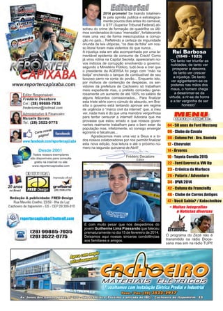 3www.reportercapixaba.com
Frédéric Decatoire
Editor
2014 promete! Se lixando totalmen-
te pela opinião publica e estrategica-
mente poucos dias antes do carnaval,
o STF (Superior Tribunal Federal) ab-
solveu do crime de formação de quadrilha os últi-
mos condenados do caso “mensalão”, fortalecendo
mais uma vez de forma inescrupulosa a corrup-
ção no país... Refletindo a certeza da impunidade
oriunda de leis utópicas, “os dias de folia” em nos-
so litoral foram mais violentos do que nunca...
A injustiça esta em alta acompanhada por uma la-
mentável epidemia de consumo de Crack! Como
já virou rotina na Capital Secreta, apareceram no-
vos indícios de corrupção envolvendo o governo:
segundo o Ministério Público, tudo leva a crer que
o presidente da AGERSA foi pego com “mão na
botija” enchendo o tanque de combustível de seu
luxuoso carro na conta do povão... Enquanto isto,
por motivos de contenção de despesas, os ser-
vidores da prefeitura de Cachoeiro só trabalham
meio expediente mas, o prefeito concedeu gene-
rosamente um aumento de até 100% no salário de
alguns felizardos comissionados... Para finalizar
esta triste série com o cúmulo do absurdo, em Bra-
sília o governo está tentando aprovar em regime
de urgência o “marco civil da internet” que, a meu
ver, nada mais é do que uma manobra vergonhosa
para tentar censurar a internet! Adoraria que me
provasse que estou errado e que nossos gover-
nantes realmente trabalham para o bem estar da
população mas, infelizmente, só consigo enxergar
egoísmo e falcatruas...
	 Agradecemos mais uma vez a Deus e a to-
dos nossos colaboradores por nos permitir finalizar
esta nova edição, boa leitura e até o próximo nú-
mero na segunda quinzena de Abril!
MENU
Desta edição:
04 - 50 anos do Ford Mustang
06 - Clube do Cavalo
08 - Coluna Pet - Dra. Daniela
12 - Chevrolet
14 - Árvores
16 - Toyota Corolla 2015
22 - Ford Everest & VW Up
23 - Crônica da Marluce
26 - Polaris / Adventure
34 - IPVA 2014
42 - Coluna da Francielly
46 - Clube de Carros Antigos
47 - Você Sabia? / Kalachnikov
“De tanto ver triunfar as
nulidades; de tanto ver
prosperar a desonra,
de tanto ver crescer
a injustiça. De tanto
ver agigantarem-se os
poderes nas mãos dos
maus, o homem chega
a desanimar-se da
virtude, a rir-se da honra
e a ter vergonha de ser
honesto”.
Rui Barbosa
(1849 - 1923)
É com muito pesar que nos despedimos do
jovem Guilherme Lima Piassarolo que faleceu
prematuramente no dia 15 de fevereiro de 2014.
Deixamos aqui nossas sinceras condolências
aos familiares e amigos.
O programa do Zezé não é
transmitido na rádio Dioce-
sana mas sim na rádio TUPI!
 