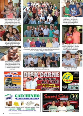 30 www.reportercapixaba.com
Suzi da Emplacart sempre
recebe muito carinho das
filhas Nicole e Lavini!
Vida de cachorro boa mes-
mo é na casa da Sandra
Ayub! Os bichinhos são
tratados com muito carinho!
Muitos apaixonados por antigomobilismo apareceram no
aniversário de Fernando Ayub - o carismático presidente do
clube de carros antigos de Cachoeiro!
Em pose especial para nosso fotógrafo, a linda família do
João Kleber de Massena!
Beto (Simone Cavaletes)
é um dengo só com suas
filhas! A presença do pai
é muito importante para
o desenvolvimento das
crianças!
Luciene Fernandes da
Grafband e seu marido
Josimar estão esbanjado
alegria com o nascimento
do primeiro filho.
Marquinho Macedo vai ser
papai! Sua esposa Laryssa
esta grávida. O nome da
criança será Emanuelly!
Tudo sob controle na
mecânica Camargo!
 