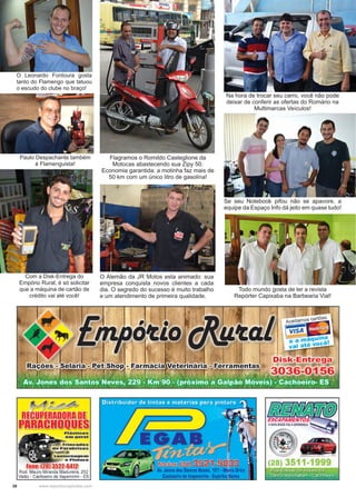 38 www.reportercapixaba.com
Todo mundo gosta de ler a revista
Repórter Capixaba na Barbearia Vial!
Na hora de trocar seu carro, você não pode
deixar de conferir as ofertas do Romário na
Multimarcas Veículos!
Se seu Notebook pifou não se apavore, a
equipe da Espaço Info dá jeito em quase tudo!
Flagramos o Romildo Casteglione da
Motocas abastecendo sua Zipy 50.
Economia garantida: a motinha faz mais de
50 km com um único litro de gasolina!
O Alemão da JR Motos esta animado: sua
empresa conquista novos clientes a cada
dia. O segredo do sucesso é muito trabalho
e um atendimento de primeira qualidade.
O Leonardo Fontoura gosta
tanto do Flamengo que tatuou
o escudo do clube no braço!
Paulo Despachante também
é Flamenguista!
Com a Disk-Entrega do
Empório Rural, é só solicitar
que a máquina de cartão de
crédito vai até você!
 