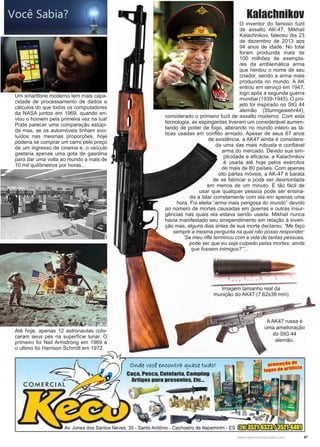 47www.reportercapixaba.com
Imagem tamanho real da
munição do AK47 (7.62x39 mm)
O inventor do famoso fuzil
de assalto AK-47, Mikhail
Kalachnikov, faleceu dia 23
de dezembro de 2013 aos
94 anos de idade. No total
foram produzida mais de
100 milhões de exempla-
res da emblemática arma
que herdou o nome de seu
criador, sendo a arma mais
produzida no mundo. A AK
entrou em serviço em 1947,
logo após a segunda guerra
mundial (1939-1945). O pro-
jeto foi inspirado no StG 44
alemão (Sturmgewehr44),
considerado o primeiro fuzil de assalto moderno. Com esta
tecnologia, as espingardas tiveram um considerável aumen-
tando de poder de fogo, alterando no mundo inteiro as tá-
ticas usadas em conflito armado. Apesar de seus 67 anos
de existência, a AK47 ainda é considera-
da uma das mais robusta e confiavel
arma do mercado. Devido sua sim-
plicidade e eficácia, a Kalachnikov
é usada até hoje pelos exércitos
de mais de 80 países. Com apenas
oito partes móveis, a AK-47 é barata
de se fabricar e pode ser desmontada
em menos de um minuto. É tão fácil de
usar que qualquer pessoa pode ser ensina-
da a lidar corretamente com ela em apenas uma
hora. Foi eleita “arma mais perigosa do mundo” devido
ao número de mortes causadas em guerras e outras insur-
gências nas quais ela estava sendo usada. Mikhail nunca
havia manifestado seu arrependimento em relação à inven-
ção mas, alguns dias antes de sua morte declarou: “Me faço
sempre a mesma pergunta na qual não posso responder:
‘Se meu rifle terminou com a vida de tantas pessoas,
pode ser que eu seja culpado pelas mortes, ainda
que fossem inimigos?’”...
A AK47 russa é
uma amelioração
do StG 44
alemão.
Kalachnikov
Um smartfone moderno tem mais capa-
cidade de processamento de dados e
cálculos do que todos os computadores
da NASA juntos em 1969, quando en-
viou o homem pela primeira vez na lua!
Pode parecer uma comparação estúpi-
da mas, se os automóveis tinham evo-
luídos nas mesmas proporções, hoje
poderia se comprar um carro pelo preço
de um ingresso de cinema e, o veículo
gastaria apenas uma gota de gasolina
para dar uma volta ao mundo a mais de
10 mil quilômetros por horas...
Até hoje, apenas 12 astronautas colo-
caram seus pés na superfície lunar. O
primeiro foi Neil Armstrong em 1969 e
o ultimo foi Harrison Schmitt em 1972.
 