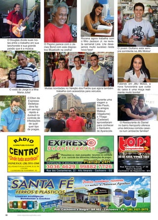 50 www.reportercapixaba.com
O Douglas divide suas noi-
tes entre o trabalho em sua
lanchonete e sua grande
paixão que é a música.
O Pepino parece com o Ja-
mes Bond com este disposi-
tivo Bluetooth na orelha!
O xodó do Jorge é a filha
Maria Julia!
Rozana agora trabalha com
o filho Jackson Jr. na revis-
ta semanal Leia. Lhe dese-
jamos muito sucesso nesta
nova fase!
Muitas novidades no Varejão dos Faróis que agora também
trabalha com acessórios para veículos.
O jovem Guiliano esta sem-
pre sorridente na JMJ Motos!
Falando em JMJ Motos, a
nova funcionária que cuida
do caixa é uma moça real-
mente muito bonita!
Durante uma
viagem a
São Paulo,
os amigos
Mateus
(Vagalume)
e Thiago
(Cadiesel)
aproveitaram
para conhecer
o Santuário
de Aparecida.
O Elton da
Expresso
Dedetiza-
dora faz
um serviço
rápido e
durável no
controle de
infestações
de qual-
quer tipo
de pragas.
O Restaurante do Daniel
no bairro Aeroporto oferece
uma deliciosa comida casei-
ra num ambiente familiar!
 