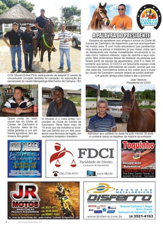 6 www.reportercapixaba.com
Gostaria de agradecer aos amigos e sócios do Clube do
Cavalo de Cachoeiro de Itapemirim que nos acompanham
há muitos anos. É com muito entusiasmo que parabeniza-
mos todos os sócios e tratadores já que nosso clube vem
se destacando em muitas modalidades envolvendo o ca-
valo como: hipismo clássico, copa de marcha e laço com-
prido. Não poderíamos deixar de destacar as pessoas que
fazem parte da equipe de equoterapia, pois é o mais im-
portante que temos. O CCCI é um fascinante espaço onde
convivem pessoas admiradoras do cavalo, animal que nos
une cada dia. Convidamos todos a nós visitar, pois o clube
do cavalo de Cachoeiro sempre estará de portas abertas!
	 Um grande abraço para todos e ate a próxima!O Dr. Mozart Erthal Pinto esta pulando de alegria! O cavalo do
conceituado cirurgião dentista foi campeão na exposição es-
pecializada do cavalo Mangalarga Marchador de Campos - RJ. Jean Ventura
Presidente do CCCI
Quem cuida do tradi-
cional bar do Clube do
Cavalo de Cachoeiro é
o Gaúcho. Além de be-
bidas geladas e um am-
biente agradável, tem de-
liciosos tira-gosto!
O Nivaldo é o mais antigo fun-
cionário do Clube do Cavalo de
Cachoeiro. Deve fazer mais de
15 anos que ele trabalha no local.
Seu pai Getúlio era um dos cava-
leiros mais famosos da região, um
verdadeiro boiadeiro brasileiro.
Admilson tem cavalos no clube há pelo menos 18 anos
e conhece todos os detalhes da história da entidade.
 