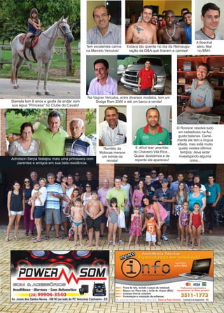 7www.reportercapixaba.com
A Boechat
abriu filial
no BNH.
Daniela tem 6 anos e gosta de andar com
sua égua “Princesa” no Clube do Cavalo!
Tem excelentes carros
na Marcelo Veículos!
Estava tão quente no dia da Reinaugu-
ração da G&A que tiraram a camisa!
Na Vagner Veículos, entre diversos modelos, tem um
Dodge Ram 2500 e até um barco a venda!
É difícil tirar uma foto
do Chaveiro Vila Rica...
Quase desistimos e de
repente ele apareceu!
O Ronivon resolve tudo
em radiadores na Au-
gusto baterias. Geral-
mente ele tem a língua
afiada, mas está muito
quieto nestes últimos
tempos: deve estar
investigando alguma
coisa...
Romildo da
Motocas merece
um brinde da
revista!
Admilson Serpa festejou mais uma primavera com
parentes e amigos em sua bela residência.
 