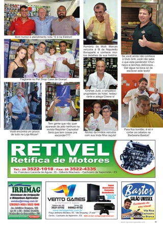11www.reportercapixaba.com
Bom humor e atendimento nota 10 é na Eletron!
Se você ainda não conhece
o Club Grill, você não sabe
o que esta perdendo! Chur-
rasco e lanches deliciosos...
Dar água na boca só de
escrever este texto!
Romário da Multi Marcas
veículos é fã de Napoleão
Bonaparte e conhece mui-
tos detalhes de sua história.
Tem gente que não quer
aparecer de jeito nenhum na
revista Repórter Capixaba!
Será que tem coisas pra
esconder???
Flagrante no Pet Shop Casa da Granja!
Cirenes Justi, o simpático
proprietário do hotel, restau-
rante e adega Cirene´s!
Você encontra um pouco
de tudo na Loja Mozer!
Aloísio da Irmãos veículos
com sua linda filha caçula!
Para fica bonitão, é só ir
cortar os cabelos na
Barbearia Bastos!
 