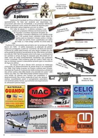 28 www.reportercapixaba.com
	 Apólvora foi inventada na China no Século IX.Adescoberta,
aparentemente, foi feita por acidente por alquimistas que
procuravam pelo elixir da imortalidade, e as primeiras referências
à pólvora aparecem como avisos em textos de alquimia para
não se misturarem certos materiais uns com os outros.
	 Por volta do século X, a pólvora começou a ser
usada com propósitos militares na China na forma
de foguetes e bombas explosivas lançadas de
catapultas. A primeira referência a um canhão surge
em 1126 quando foram utilizados tubos feitos de
bambu para se lançarem mísseis contra o inimigo.
Os tubos de bambu foram substituídos por tubos
de metal, e o mais antigo canhão na China data de
1290.
A pólvora foi mencionada pela primeira vez na europa por Roger
Bacon em 1248. O salitre necessário na obtenção da pólvora
negra era conseguido a partir do “cozimento” de fezes de animais.
A pólvora foi usada pela primeira vez para lançar projéteis de uma
arma portátil de tamanho semelhante ao dos rifles atuais na Arábia,
por volta de 1304. Na China assim como na Europa, o uso da pólvora
em canhões e armas de fogo foi atrasado pela dificuldade em se
obter tubos de metal suficientemente resistentes que pudessem
conter a explosão. Este problema pode ter criado o falso mito de
que os chineses usaram a descoberta somente para a manufatura
de fogos de artifício
	 Do século XV até o Século XVII, avanços na metalurgia
conduziram ao desenvolvimento de armas leves e os mosquetes.
Em 1886, Paul Vieille inventou na França a pólvora sem fumaça,
chamada de Poudre B. A pólvora de Vieille revolucionou a eficiência
das armas curtas e dos rifles dando uma precisão de quase 1.000
metros aos rifles. Em 1887 Alfred Nobel também desenvolveu
uma versão da pólvora sem fumaça que possibilitou o
desenvolvimento das armas modernas já que não deixava
resíduo, possibilitando assim o carregamento automático
com diversas partes móveis, que sofreriam de emperramento
se utilizassem pólvora negra.
A pólvora
Colt Navy 1851
Winchester 1866
Arcabuz (1450)
Lebel 1886
Colt 1911
Espingarda de
pederneira (1700)
AR15 / M16
(década de 1950)
Barrett .50
década de 1990
Os primeiros
canhões surgem
no século XII
 