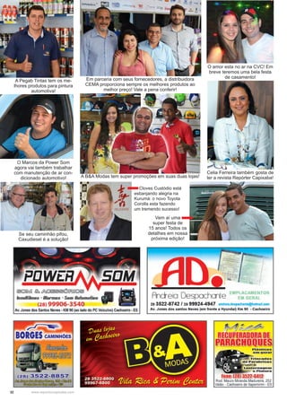 32 www.reportercapixaba.com
O amor esta no ar na CVC! Em
breve teremos uma bela festa
de casamento!Em parceria com seus fornecedores, a distribuidora
CEMA proporciona sempre os melhores produtos ao
melhor preço! Vale a pena conferir!
A Pegab Tintas tem os me-
lhores produtos para pintura
automotiva!
O Marcos da Power Som
agora vai também trabalhar
com manutenção de ar con-
dicionado automotivo!
Celia Ferreira também gosta de
ler a revista Repórter Capixaba!
Se seu caminhão pifou,
Caxudiesel é a solução!
Cloves Custódio está
esbanjando alegria na
Kurumá: o novo Toyota
Corolla esta fazendo
um tremendo sucesso!
Vem aí uma
super festa de
15 anos! Todos os
detalhes em nossa
próxima edição!
A B&A Modas tem super promoções em suas duas lojas!
 