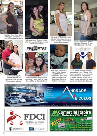 34 www.reportercapixaba.com
Este lindo menino é o
João Pedro. Nasceu
dia 01/04/2014 as
00:45 horas e é o filho
de Rodrigo Fabris e
Claudineia Demarsi
Fabris. Felicidade!
O famoso fotógrafo
Marrom também vai
ser papai! Sua esposa
Fabiana esta grávida!
Esta gatinha é Kamilly que co-
memorou 7 anos dia 3 de maio.
Ela é a filha da Danielle Orvel!
A Dra Vanessa Cesário vai dar
a luz em Agosto, Chiquinho esta
esbanjando alegria!
Aline da CVC também esta
grávida! Nossos parabéns ao
pai da criança, o carismático
Jamirson da Unimed!
Bárbara ficou linda grávi-
da! Tiago e a pequena Le-
tícia ficam na espectativa!
Liandra da Suet na espera
de Maria-Eduarda! O ma-
ridão Eduardo esta feliz!
O Dr. Michel Morine Saloum é
especialista em Pilates, Uro-
logia masculina e em diversas
modalidades de Fisioterapia.
O jovem médico é filho do Sr.
Feres, nosso parceiro da tradi-
cional loja Mundo das Baterias!
 