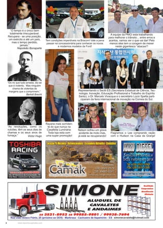 4 www.reportercapixaba.com
“O tempo é o único bem
totalmente irrecuperável.
Recupera - se uma posição,
um exército e até um país,
mas o tempo perdido,
jamais.”
Napoleão Bonaparte
“Do rio que tudo arrasta, diz-se
que é violento. Mas ninguém
chama de violentas às
margens que o comprimem.”
Bertolt Brecht
“As revoluções, como os
vulcões, têm os seus dias de
chamas e os seus anos de
fumaça.” Victor Hugo
A equipe da PMCI esta trabalhando
para melhorar o trânsito... entre erros e
acertos, vamos ver o que vai dar! Pelo
menos eles tem a coragem de mexer
neste gigantesco “abacaxi”!
Nelson sofreu um grave
acidente de moto mas,
já está se recuperando!
Representando o Sectti ES (Secretaria Estadual de Ciência, Tec-
nologia, Inovação, Educação Profissional e Trabalho do Espírito
Santo), o Dr. Marcelo Vivacqua e o secretário Lúcio Spelta parti-
ciparam da feira internacional de inovação na Correia do Sul.
Rayane mais sorriden-
te do que nunca na
Casafeita Luminária:
Toda loja esta com
uma super promoção!
Tem condições imperdíveis na Bracom! Vale a pena
passar na concessionária para conhecer os novos
e modernos modelos da Ford!
Flagramos o Lee comprando ração
com o Hudson na Casa da Granja!
 
