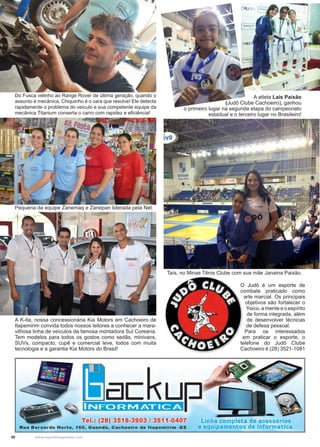 50 www.reportercapixaba.com
Do Fusca velinho ao Range Rover de última geração, quando o
assunto é mecânica, Chiquinho é o cara que resolve! Ele detecta
rapidamente o problema do veículo e sua competente equipe da
mecânica Titanium conserta o carro com rapidez e eficiência!
A atleta Laís Paixão
(Judô Clube Cachoeiro), ganhou
o primeiro lugar na segunda etapa do campeonato
estadual e o terceiro lugar no Brasileiro!
Taís, no Minas Tênis Clube com sua mãe Janaina Paixão.
O Judô é um esporte de
combate praticado como
arte marcial. Os principais
objetivos são fortalecer o
físico, a mente e o espírito
de forma integrada, além
de desenvolver técnicas
de defesa pessoal.
Para os interessados
em praticar o esporte, o
telefone do Judô Clube
Cachoeiro é (28) 3521-1081
Pequena da equipe Zanemaq e Zanepan liderada pela Net.
A K-ita, nossa concessionária Kia Motors em Cachoeiro de
Itapemirim convida todos nossos leitores a conhecer a mara-
vilhosa linha de veículos da famosa montadora Sul Coreana.
Tem modelos para todos os gostos como sedãs, minivans,
SUVs, compacto, cupê e comercial leve, todos com muita
tecnologia e a garantia Kia Motors do Brasil!
 