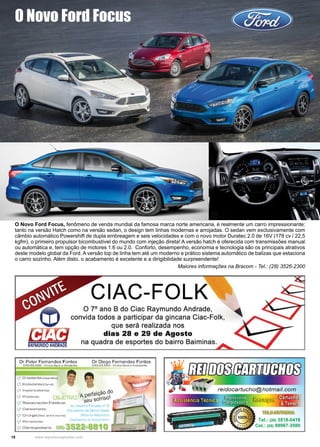 18 www.reportercapixaba.com
O Novo Ford Focus, fenômeno de venda mundial da famosa marca norte americana, é realmente um carro impressionante:
tanto na versão Hatch como na versão sedan, o design tem linhas modernas e arrojadas. O sedan vem exclusivamente com
câmbio automático Powershift de dupla embreagem e seis velocidades e com o novo motor Duratec 2.0 de 16V (178 cv / 22,5
kgfm), o primeiro propulsor bicombustível do mundo com injeção direta! A versão hatch é oferecida com transmissões manual
ou automática e, tem opção de motores 1.6 ou 2.0. Conforto, desempenho, economia e tecnologia são os principais atrativos
deste modelo global da Ford. A versão top de linha tem até um moderno e prático sistema automático de balizas que estaciona
o carro sozinho. Além disto, o acabamento é excelente e a dirigibilidade surpreendente!
Maiores informações na Bracom - Tel.: (28) 3526-2300
O Novo Ford Focus
 