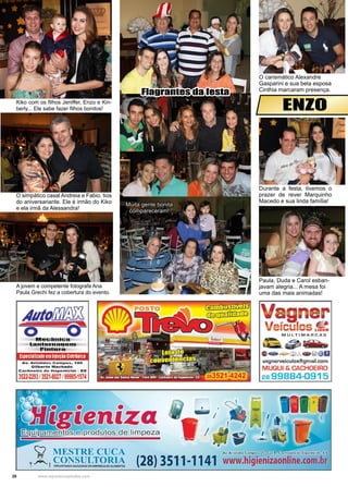 20 www.reportercapixaba.com
Kiko com os filhos Jeniffer, Enzo e Kin-
berly... Ele sabe fazer filhos bonitos!
O carismático Alexandre
Gasparini e sua bela esposa
Cinthia marcaram presença.
Durante a festa, tivemos o
prazer de rever Marquinho
Macedo e sua linda família!
A jovem e competente fotografa Ana
Paula Grechi fez a cobertura do evento.
O simpático casal Andreia e Fabio, tios
do aniversariante. Ele é irmão do Kiko
e ela irmã da Alessandra!
Muita gente bonita
compareceram!
Paula, Duda e Carol esban-
javam alegria... A mesa foi
uma das mais animadas!
Flagrantes da festa
ENZO
 