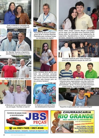 24 www.reportercapixaba.com
Sr. Wander Tavares e Agostinho,
atendimento de primeira na CVC!
Todo o charme e a simpatia de
Roseli e Lucienne da Grafband!
Tudo sob controle na MBS Tratores!
A Motocas é uma loja sempre cheia
de animação: Romildo é nota10!
A Dra Vanessa deve ganhar seu
bebe nas próximas semanas
mas, continua em plena atividade!
Seu marido Chiquinho (Mecânica
Titanium) esta ansioso para ver
seu primeiro herdeiro!
Nosso dileto amigo Leandro Moulin (Casafeita)
vai se casar com sua bela noiva Paulineia Griffo!
Nosso editor foi convidado a ser testemunha do
casamento. Agradecemos a honra e assinamos
em baixo, desejando muita felicidade ao casal!
Fernando da Bracom também
gosta de ler a revista Repórter
Capixaba para conhecer todas
as novidades da região!
O dinâmico e eficiente Elton
da dededizadora Expresso!
Em pose especial para nosso fotografo,
parte da competente equipe da Joel Car!
Os irmãos Bandeira da tradicional Grafband, con-
siderada pelos especialistas uma das melhores
gráficas do país. Qualidade, profissionalismo e
pontualidade. Já faz 15 anos que eles imprimem
nossa revista: uma parceria de sucesso!
Toquinho é apaixonado por veículos antigos!
 