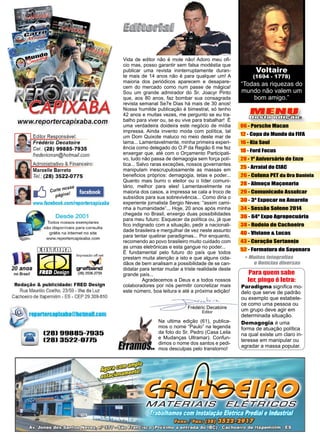 3www.reportercapixaba.com
Frédéric Decatoire
Editor
MENU
Desta edição:
06 - Porsche Macan
12 - Copa do Mundo da FIFA
16 - Kia Soul
18 - Ford Focus
20 - 1º Aniversário de Enzo
25 - Arraial do CIAC
26 - Coluna PET da Dra Daniela
28 - Almoço Maçonaria
29 - Comunicado Assulcar
30 - 3ª Expocar no Amarelo
34 - Sessão Solene 2014
36 - 64ª Expo Agropecuária
38 - Rodeio de Cachoeiro
40 - Viviane & Lucas
43 - Coração Sertanejo
52 - Formatura de Sayonara
“Todas as riquezas do
mundo não valem um
bom amigo.”
Voltaire
(1694 - 1778)
Vida de editor não é mole não! Adoro meu ofi-
cio mas, posso garantir sem falsa modéstia que
publicar uma revista ininterruptamente duran-
te mais de 14 anos não é para qualquer um! A
maioria dos periódicos aparecem e desapare-
cem do mercado como num passe de mágica!
Sou um grande admirador do Sr. Joacyr Pinto
que, aos 80 anos, faz bombar sua consagrada
revista semanal Se7e Dias há mais de 30 anos!
Nossa humilde publicação é bimestral, só tenho
42 anos e muitas vezes, me pergunto se eu tra-
balho para viver ou, se eu vive para trabalhar! É
uma verdadeira doideira este negócio de mídia
impressa. Ainda invento moda com política, tal
um Dom Quixote maluco no meio deste mar de
lama... Lamentavelmente, minha primeira experi-
ência como delegado do O.P da Região 6 me fez
enxergar que, até com o Orçamento Participati-
vo, tudo não passa de demagogia sem força polí-
tica... Salvo raras exceções, nossos governantes
manipulam inescrupulosamente as massas em
beneficios próprios: demagogia, tetas e poder...
Quanto mais burro o eleitor ou o líder comuni-
tário, melhor para eles! Lamentavelmente na
maioria dos casos, a impressa se cala a troco de
subsídios para sua sobrevivência... Como diria o
experiente jornalista Sergio Neves: “assim cami-
nha a humanidade”... Hoje, 20 anos após minha
chegada no Brasil, enxergo duas possibilidades
para meu futuro: Esquecer da política ou, já que
fico indignado com a situação, pedir a nacionali-
dade brasileira e mergulhar de vez neste assunto
para tentar quebrar paradigmas... Por enquanto,
recomendo ao povo brasileiro muito cuidado com
as urnas eletrônicas e esta gangue no poder...
É fundamental pelo futuro do país que todos
prestam muita atenção a isto e que alguns cida-
dãos de bem analisam a possibilidade de se can-
didatar para tentar mudar a triste realidade deste
grande país...
	 Agradecemos a Deus e a todos nossos
colaboradores por nós permitir concretizar mais
este número, boa leitura e até a próxima edição!
Paradigma significa mo-
delo que serve de padrão
ou exemplo que estabele-
ce como uma pessoa ou
um grupo deve agir em
determinada situação.
Demagogia é uma
forma de atuação política
na qual existe um claro in-
teresse em manipular ou
agradar a massa popular.
Na ultima edição (61), publica-
mos o nome “Paulo” na legenda
da foto do Sr. Pedro (Casa Leila
e Mudanças Ultramar). Confun-
dimos o nome dos santos e pedi-
mos desculpas pelo transtorno!
Para quem sabe
ler, pingo é letra:
 