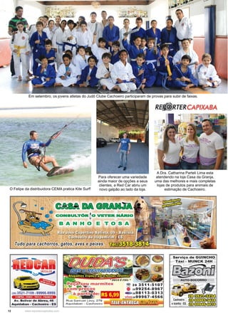 12 www.reportercapixaba.com
Em setembro, os jovens atletas do Judô Clube Cachoeiro participaram de provas para subir de faixas.
O Felipe da distribuidora CEMA pratica Kite Surf!
A Dra. Catharina Parteli Lima esta
atendendo na loja Casa da Granja,
uma das melhores e mais completas
lojas de produtos para animais de
estimação de Cachoeiro.
Para oferecer uma variedade
ainda maior de opções a seus
clientes, a Red Car abriu um
novo galpão ao lado da loja.
 