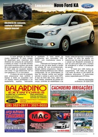 17www.reportercapixaba.com
	 A nova geração do Ford Ka
mudou totalmente. O novo modelo
foi desenhado para maximizar alta
eficiência de consumo de combustível
e estréia um motor 1.0 de três cilindros
com duplo comando variável, que rende
80 cv com gasolina e 85 cv com etanol.
O hatch pode ser equipado também
com motor 1.5 que desenvolve 107 cv
com gasolina e 111 cv com etanol.
	 O interior do carro foi projetado
para proporcionar mais conforto e
espaço a todos os ocupantes com
um espaço interno privilegiado e um
acabamento superior, valorizando
a qualidade. O novo painel de
instrumentos tem iluminação “ICE
BLUE”, com mostradores claros e
modernos.
	 Fabricado em Camaçari (BA), o
hatch já vem de série desde a versão
de entrada SE com ar-condicionado,
direção elétrica progressiva, travas e
vidros dianteiros elétricos e som. Nessa
configuração, há um porta-objetos no
topo do console central que permite
prender o celular e usá-lo como GPS.
A topo de linha SEL inclui, além dos
itens citados, assistente de partida em
rampa, controles de estabilidade e de
tração, rodas de liga leve e computador
de bordo. O novo Ka estréia um
sistema que, em caso de acidente, usa
o celular com Bluetooth conectado ao
som do carro para ligar para o número
de emergência e avisar a localização
do veículo.
	 O hatch tem 3,88 metros de
comprimento, 1,69 metro de largura,
1,52 metro de altura e 2,49 metros de
distância entre-eixos. O porta-malas
possui capacidade para 275 litros.
Maiores informações
na Bracom: 28 3526-2300
Lançamento: Novo Ford KA
Eficiência de consumo,
conforto e bastante
espaço interno!
 