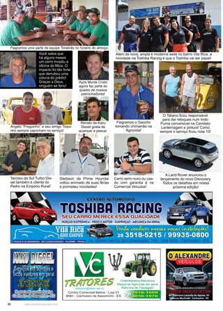 20 www.reportercapixaba.com
Além da nova, ampla e moderna sede no bairro Vila Rica, a
novidade na Toshiba Racing é que o Toshiba vai ser papai!
Tarcisio da Sul Turbo Die-
sel também é cliente do
Pedro na Empório Rural!
Gleibson da Prime Hyundai
voltou animado de suas férias
e prometeu novidades!
Carro semi novo ou usa-
do com garantia é na
Comercial Veículos!
A Land Rover anunciou o
lançamento do novo Discovery.
Todos os detalhes em nossa
próxima edição!
Flagramos o Gaúcho
tomando chimarrão na
Agrovida!
Flagramos uma parte da equipe Torabrás no horário do almoço.
O Taliano ficou responsável
para dar retoques num lindo
Puma conversível na Camilato
Lanternagem e pintura! Como
sempre o serviço ficou nota 10!
Você sabia que
há alguns meses
um carro invadiu a
oficina do Mica. O
impacto foi tão forte
que derrubou uma
coluna do prédio!
Graças a Deus,
ninguém se feriu!
Renato da Kaxu
Diesel gosta de
acampar e pescar.
Aços Monte Cristo
agora faz parte do
quadro de nossos
patrocinadores!
Angelo “Preguinho” e seu amigo Toqui-
nho sempre capricham no serviço!
 