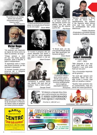 4 www.reportercapixaba.com
Victor Hugo
(1802-1885)
“Há pessoas que observam
as regras de honra como se
vêem as estrelas: de longe.”
“Chega sempre a hora
em que não basta apenas
protestar: após a filosofia, a
ação é indispensável.”
“A esperança seria a maior
das forças humanas, se não
existisse o desespero.”
“O homem honesto procura
tornar-se útil, o intrigante
tenta ser necessário.”
“Não pergunte o que seu
país pode fazer por você.
Pergunte o que você pode
fazer por seu país.”
“Sou o funcionário responsá-
vel do governo.”
“Se você agir sempre com
dignidade, talvez não con-
siga mudar o mundo, mas
será um canalha a menos.”
“Quanto mais aumenta nos-
so conhecimento, mais evi-
dente fica nossa ignorância.”
John F. Kennedy
(1917 - 1963)
“O segredo do demagogo
é se fazer passar por
tão estúpido quanto sua
platéia, para que esta
imagine ser tão esperta
quanto ele.”
Karl Kraus
“O governo coloca o
povo contra o povo...
Dividir para reinar: a
velha estratégia sempre
funciona perfeitamente
com a ingênua
população brasileira.”
Anonymus
“Jornalismo é publicar aquilo
que alguém não quer que se
publique. Todo o resto é publi-
cidade.”
George Orwell
“O descontentamento é o primeiro
passo na evolução de um homem
ou de uma nação.”
Oscar Wilde
“O mundo é perigoso não por
causa daqueles que fazem o
mal, mas por causa daqueles
que vêem e deixam o mal ser
feito.”
Albert Einstein
“O Brasil será, um dia,
uma grande Nação desde
que seja governado por
homens de Bem!”
Chico Xavier
35º Presidente dos EUA
“Os políticos e as fraldas
devem ser trocados
frequentemente e pela
mesma razão”.
Eça de Queiróz
“Sempre considerei o Brasil
o país do futuro mas, o
aparelhamento dos poderes
é tão flagrante estes últimos
anos que hoje, duvido até
da confiabilidade das urnas
eletrônicas.”
Frédéric Decatoire
(Publicitário e jornalista francês
residente há 20 anos no Brasil)
Balardino fez uma super fes-
ta de aniversário no Rancho
do Cabral, todos os detalhes
em nossa próxima edição!
 