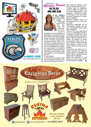 40 www.reportercapixaba.com
Crônica da
Marluce Peisino
EU ,TU, ELE,
NÓS, VÓS, ELES
	 O que significa
o termo vaida-
de? Inquirirei ao
Sr. Google! - É
a valorização
e x a g e r a d a
dos pró-
prios atri-
butos, pre-
s u n ç ã o ,
o r g u l h o
excessivo em sua aparência ou
realizações. E ela que nos impul-
siona. Todos nós aspiramos algo!
A sede do poder, do reconheci-
mento, a fome do conhecimento,
a busca da fortuna, status, o Dr.
na frente, a vontade de liderar. A
busca pela beleza física e espiri-
tual. A necessidade de conquis-
tar o sexo oposto. A vontade de
ser autêntico. Fingimento dema-
siado para mostrar polidez. Tudo
isso incitando a uma competição
sem fim!
É tudo vaidade!
E não pense que os que se colo-
cam fora desses quesitos acima
não são presunçosos. São sim!
Até a falta da vaidade é uma
grande vaidade! Que loucura!
Aquele papo de desprendi-
mento de todas as coisa e tal,
um certo desprezo pelos muito
apegados ...Sentindo-se espíri-
to evoluído. Aí meu caro leitor,
como diz Eclesiastes: È a vaida-
de das vaidades!
Sejamos honestos! Somos to-
dos pecadores! Eu, tu ,ele, nos,
vós, eles!
Queremos visibilidade até na
invisibilidade! Aquele que não
quer notoriedade! Sabe aquela
falsa modéstia!?
Crítica ou não, isso nada mais é
do que a constatação dos fatos.
A despeito de tudo isso é claro
que existem vaidosos que fazem
bem ao próximo, através da ca-
ridade, da oratória, do poder
de persuasão entre outros. To-
davia existem também aqueles
que aniquilam o próximo e até
ceifam vidas em busca de seus
desejos.
Precisamos nos despir da so-
berba e entender que enquanto
nossas almas se revestem de
pele e órgãos, estaremos todos
vestidos de ostentação!
Resta uma pergunta: O que
cada um de nós é capaz de fa-
zer em nome da vaidade?
 