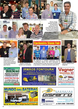 42 www.reportercapixaba.com
Newton Coelho foi
conferir as novidades.
Elcio Hill agora traba-
lha na ArcelorMittal,
multinacional que,
entre outros produtos,
comercializa lâminas
para teares.
Confira aqui alguns flagrantes da feira do mármore e granito de Cachoeiro.
O estante dos Irmãos Fontoura era um dos mais animados.
Vagner estava muito
elegante!
Nosso amigo
Adriano Sandrini
da Pemagran
apresentou uma
nova linha de granitos
que faz muito sucesso
na América do Norte.
Os negócios e contatos realizados durante
a Cachoeiro Stone Fair 2014 animaram os
representantes do setor de rochas ornamentais,
o que elevou o clima de otimismo para 2015.
Cachoeiro Stone Fair
 