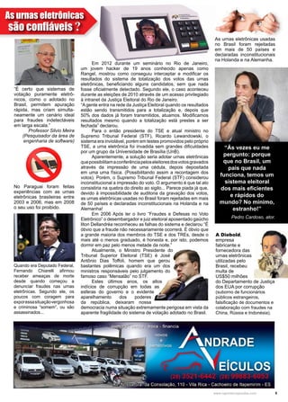 5www.reportercapixaba.com
	 Em 2012 durante um seminário no Rio de Janeiro,
um jovem hacker de 19 anos conhecido apenas como
Rangel, mostrou como conseguiu interceptar e modificar os
resultados do sistema de totalização dos votos das urnas
eletrônicas, beneficiando alguns candidatos, sem que nada
fosse oficialmente detectado. Segundo ele, o caso aconteceu
durante as eleições de 2010 através de um acesso privilegiado
à intranet da Justiça Eleitoral do Rio de Janeiro.
“A gente entra na rede da Justiça Eleitoral quando os resultados
estão sendo transmitidos para a totalização e, depois que
50% dos dados já foram transmitidos, atuamos. Modificamos
resultados mesmo quando a totalização está prestes a ser
fechada” declarou.
	 Para o então presidente do TSE e atual ministro no
Supremo Tribunal Federal (STF), Ricardo Lewandowski, o
sistema era inviolável, porém em testes promovidos pelo próprio
TSE, a urna eletrônica foi invadida sem grandes dificuldades
por um grupo da Universidade de Brasília (UnB).
	 Aparentemente, a solução seria adotar urnas eletrônicas
quepossibilitamaconferênciapeloseleitoresdosvotosgravados
através da impressão de uma cédula, depois depositada
em uma urna física. (Possibilitando assim a recontagem dos
votos). Porém, o Supremo Tribunal Federal (STF) considerou
inconstitucional a impressão do voto. O argumento é que tal ato
consistiria na quebra do direito ao sigilo... Parece piada já que,
devido à impossibilidade de auditoria da gravação dos votos,
as urnas eletrônicas usadas no Brasil foram rejeitadas em mais
de 50 países e declaradas inconstitucionais na Holanda e na
Alemanha!
	 Em 2006 Após ler o livro “Fraudes e Defesas no Voto
Eletrônico” o desembargador e juiz eleitoral aposentado gaúcho
Ilton Dellandréa reconheceu as falhas do sistema e declarou “É
óbvio que a fraude não necessariamente ocorrerá. É óbvio que
a grande maioria dos membros do TSE e dos TREs, desde o
mais até o menos graduado, é honesta e, por isto, podemos
dormir em paz pelo menos metade da noite.”
	 Atualmente, o Ministro Presidente do
Tribunal Superior Eleitoral (TSE) é José
Antônio Dias Toffoli, homem que gerou
bastantes polêmicas quando era um dos
ministros responsáveis pelo julgamento do
famoso caso “Mensalão” no STF.
	 Estes últimos anos, os altos
indícios de corrupção em todas as
esferas do governo e o evidente
aparelhamento dos poderes
da república, deixaram nossa
democracia numa situação extremamente perigosa em vista da
aparente fragilidade do sistema de votação adotado no Brasil.
“É certo que sistemas de
votação puramente eletrô-
nicos, como o adotado no
Brasil, permitem apuração
rápida, mas criam simulta-
neamente um cenário ideal
para fraudes indetectáveis
em larga escala.”
Professor Silvio Meira
(Pesquisador da área de
engenharia de software)
Quando era Deputado Federal,
Fernando Chiarelli afirmou
receber ameaças de morte
desde quando começou a
denunciar fraudes nas urnas
eletrônicas. Segundo ele, os
poucos com coragem para
exporessasituaçãovergonhosa
e criminosa “somem”, ou são
assassinados...
“Ás vezes eu me
pergunto: porque
que no Brasil, um
país que nada
funciona, temos um
sistema eleitoral
dos mais eficientes
e rápidos do
mundo? No mínimo,
estranho!”
Pedro Cardoso, ator.
A Diebold,
empresa
fabricante e
fornecedora das
urnas eletrônicas
utilizadas pelo
Brasil, recebeu
multa de
US$50 milhões
do Departamento de Justiça
dos EUA por corrupção
(suborno de funcionários
públicos estrangeiros,
falsificação de documentos e
colaboração com fraudes na
China, Rússia e Indonésia).
As urnas eletrônicas usadas
no Brasil foram rejeitadas
em mais de 50 países e
declaradas inconstitucionais
na Holanda e na Alemanha.
No Paraguai foram feitas
experiências com as urnas
eletrônicas brasileiras entre
2003 e 2006, mas em 2008
o seu uso foi proibido.
As urnas eletrônicas
são confiáveis ?
 