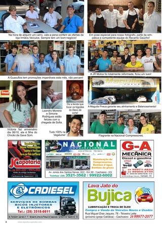 6 www.reportercapixaba.com
Em pose especial para nosso fotógrafo, parte da sim-
pática e competente equipe do Recanto Gaúcho!
A JR Motos foi totalmente reformada, ficou um luxo!
A Maguila Pneus garante seu alinhamento e Balanceamento!
Flagrante na Nacional Compressores.
Na hora de adquirir um carro, vale a pena conferir as ofertas da
loja Irmãos Veículos. Sempre tem um bom negócio!
A Guaxufios tem promoções imperdiveis este mês, não percam!
Diz a lenda que
tocar os bigodes
do Deco dá
sorte!
Victoria faz aniversário
dia 06/10, ela é filha do
Chicão da Gava Som.
Leandro Moreira
e Simone
Rodrigues estão
felizes com a
chegada de Sofia.
Tudo 100% na
Vagalume!
 