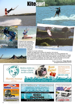 14 www.reportercapixaba.com
O Kitesurf vem crescendo
muito no nosso litoral devido
aos ventos que sopram na
intensidade certa quase o
ano todo. O Sul do Espírito
Santo, de
setembro
a março, é um dos melhores
lugares da região para a pratica do esporte. Já é comum
se ver pipas colorindo o céu no nosso belo litoral. Os points preferidos dos
kitesurfistas são: a praia de Maria Neném em Piúma e, em Marataízes, a Lagoa
do Siri e o Pontal da Barra. Para iniciar neste esporte, é preciso fazer um curso
com um professor qualificado. Em média, são 10 horas de aulas e já se pode
sair velejando e aproveitando de forma radical o vento do litoral.
Kitesurf
Texto e fotografias: Felipe Macedo
adm@cemadistribuidora.com.br
 